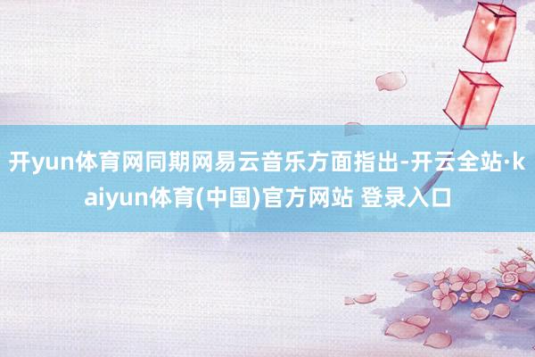 开yun体育网同期网易云音乐方面指出-开云全站·kaiyun体育(中国)官方网站 登录入口