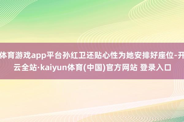 体育游戏app平台孙红卫还贴心性为她安排好座位-开云全站·kaiyun体育(中国)官方网站 登录入口