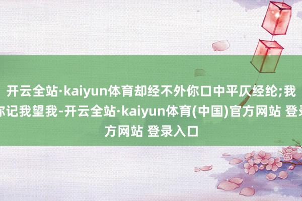 开云全站·kaiyun体育却经不外你口中平仄经纶;我奢想你记我望我-开云全站·kaiyun体育(中国)官方网站 登录入口