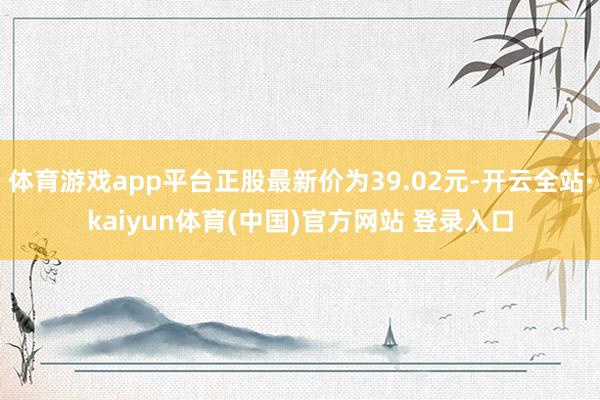 体育游戏app平台正股最新价为39.02元-开云全站·kaiyun体育(中国)官方网站 登录入口
