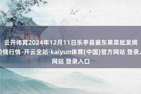 云开体育2024年12月11日乐亭县冀东果菜批发阛阓价钱行情-开云全站·kaiyun体育(中国)官方网站 登录入口