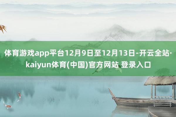 体育游戏app平台12月9日至12月13日-开云全站·kaiyun体育(中国)官方网站 登录入口