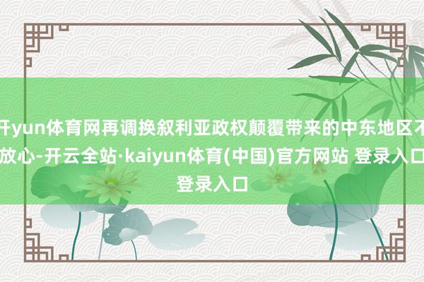 开yun体育网再调换叙利亚政权颠覆带来的中东地区不放心-开云全站·kaiyun体育(中国)官方网站 登录入口