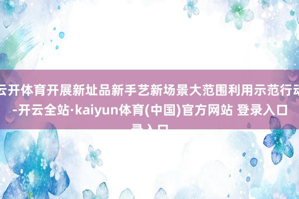 云开体育开展新址品新手艺新场景大范围利用示范行动-开云全站·kaiyun体育(中国)官方网站 登录入口