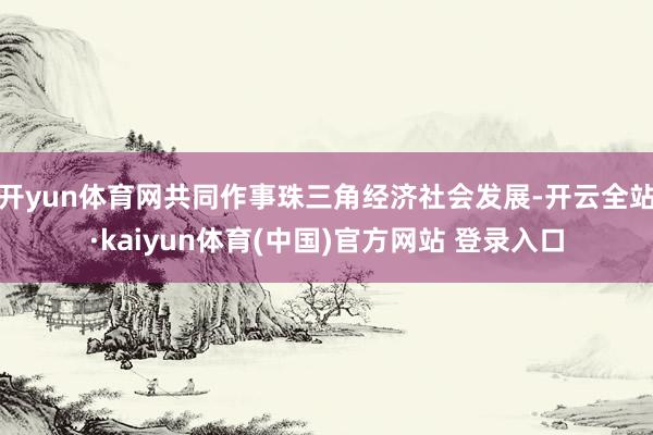 开yun体育网共同作事珠三角经济社会发展-开云全站·kaiyun体育(中国)官方网站 登录入口