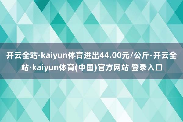 开云全站·kaiyun体育进出44.00元/公斤-开云全站·kaiyun体育(中国)官方网站 登录入口
