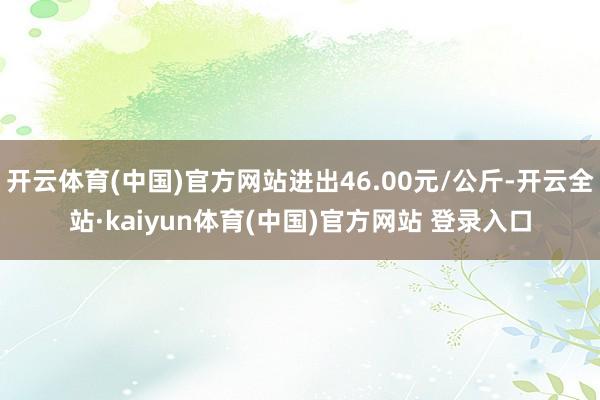 开云体育(中国)官方网站进出46.00元/公斤-开云全站·kaiyun体育(中国)官方网站 登录入口