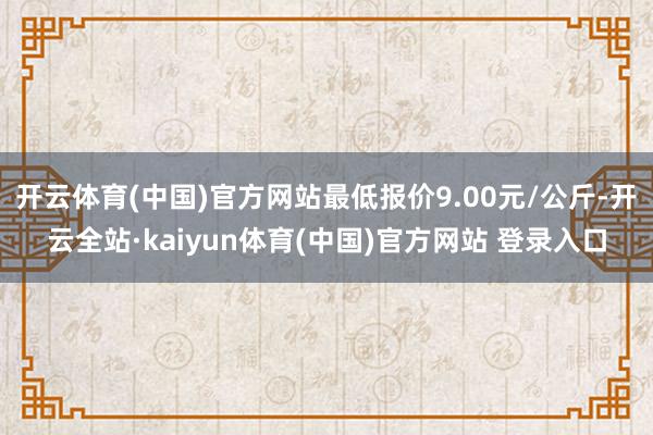 开云体育(中国)官方网站最低报价9.00元/公斤-开云全站·kaiyun体育(中国)官方网站 登录入口