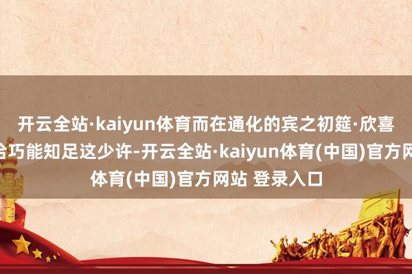 开云全站·kaiyun体育而在通化的宾之初筵·欣喜东说念主家恰巧能知足这少许-开云全站·kaiyun体育(中国)官方网站 登录入口