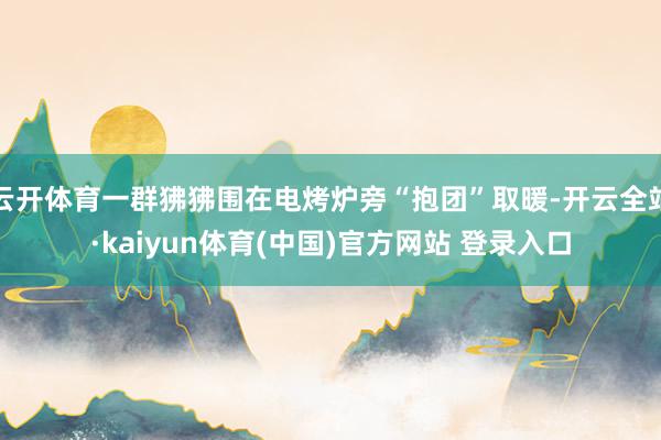 云开体育一群狒狒围在电烤炉旁“抱团”取暖-开云全站·kaiyun体育(中国)官方网站 登录入口