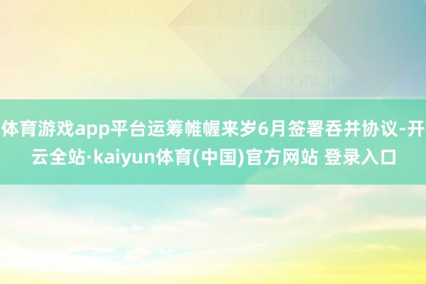 体育游戏app平台运筹帷幄来岁6月签署吞并协议-开云全站·kaiyun体育(中国)官方网站 登录入口