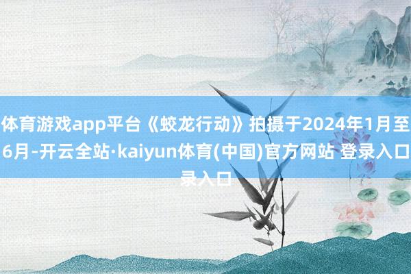 体育游戏app平台《蛟龙行动》拍摄于2024年1月至6月-开云全站·kaiyun体育(中国)官方网站 登录入口