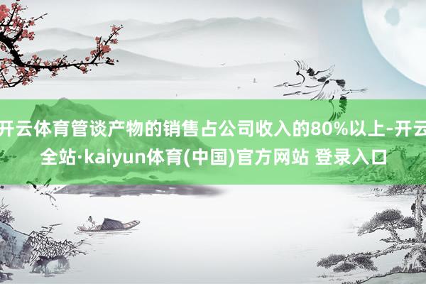 开云体育管谈产物的销售占公司收入的80%以上-开云全站·kaiyun体育(中国)官方网站 登录入口