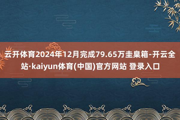 云开体育2024年12月完成79.65万圭臬箱-开云全站·kaiyun体育(中国)官方网站 登录入口