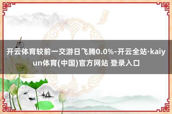 开云体育较前一交游日飞腾0.0%-开云全站·kaiyun体育(中国)官方网站 登录入口