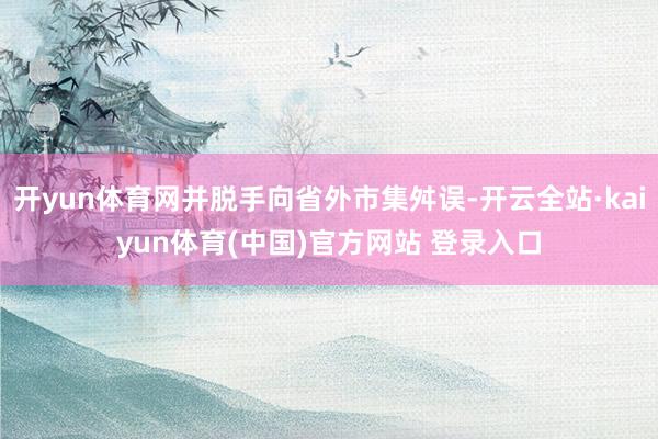 开yun体育网并脱手向省外市集舛误-开云全站·kaiyun体育(中国)官方网站 登录入口