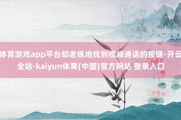 体育游戏app平台却老练地找到视频通话的按键-开云全站·kaiyun体育(中国)官方网站 登录入口
