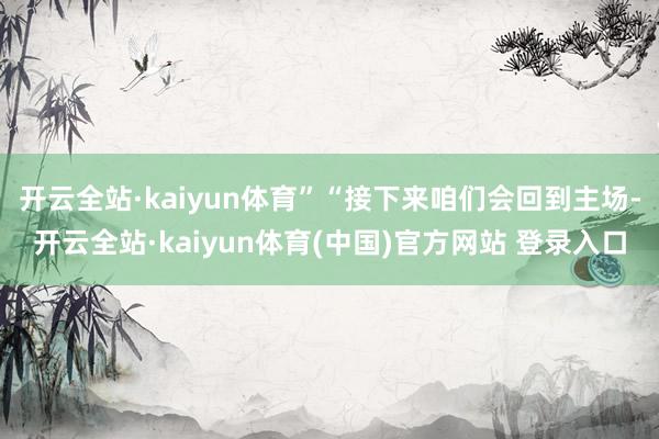 开云全站·kaiyun体育”“接下来咱们会回到主场-开云全站·kaiyun体育(中国)官方网站 登录入口