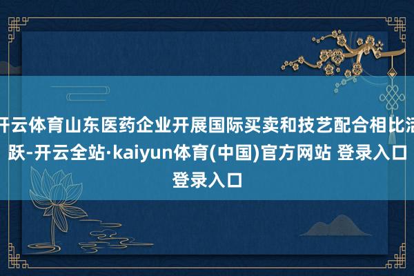 开云体育山东医药企业开展国际买卖和技艺配合相比活跃-开云全站·kaiyun体育(中国)官方网站 登录入口