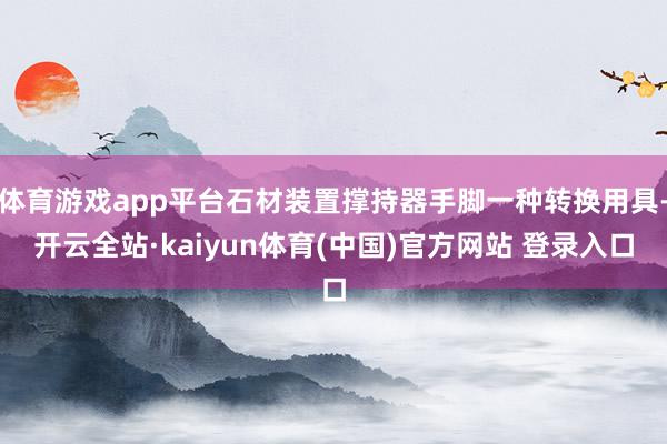 体育游戏app平台石材装置撑持器手脚一种转换用具-开云全站·kaiyun体育(中国)官方网站 登录入口