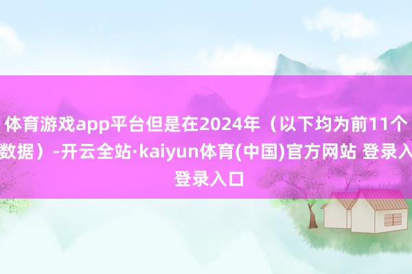 体育游戏app平台但是在2024年（以下均为前11个月数据）-开云全站·kaiyun体育(中国)官方网站 登录入口