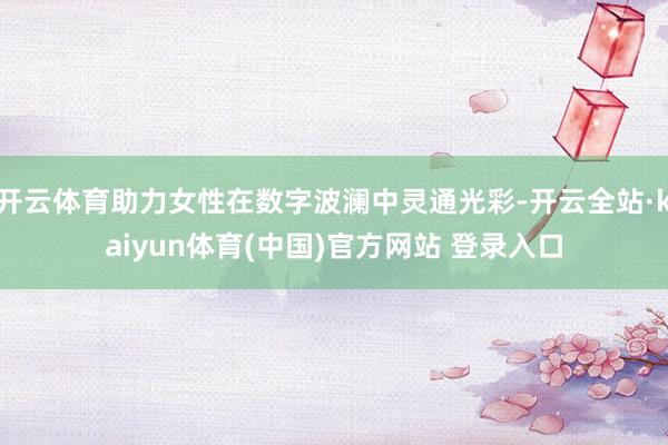 开云体育助力女性在数字波澜中灵通光彩-开云全站·kaiyun体育(中国)官方网站 登录入口