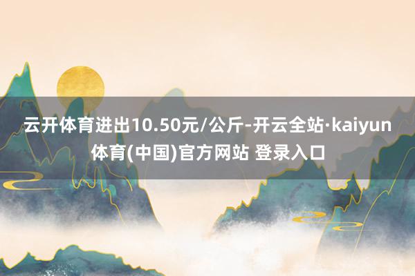 云开体育进出10.50元/公斤-开云全站·kaiyun体育(中国)官方网站 登录入口