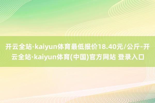 开云全站·kaiyun体育最低报价18.40元/公斤-开云全站·kaiyun体育(中国)官方网站 登录入口
