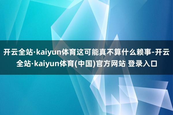 开云全站·kaiyun体育这可能真不算什么赖事-开云全站·kaiyun体育(中国)官方网站 登录入口