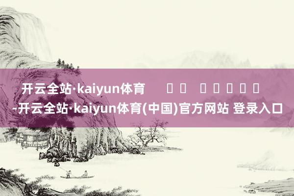 开云全站·kaiyun体育      		  					  -开云全站·kaiyun体育(中国)官方网站 登录入口