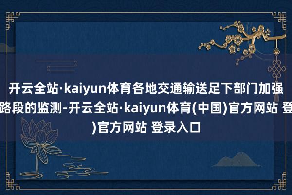 开云全站·kaiyun体育各地交通输送足下部门加强对重心路段的监测-开云全站·kaiyun体育(中国)官方网站 登录入口