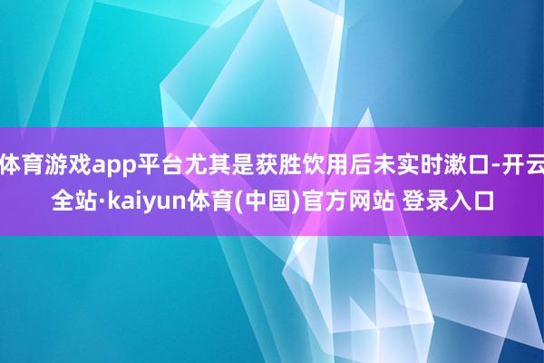 体育游戏app平台尤其是获胜饮用后未实时漱口-开云全站·kaiyun体育(中国)官方网站 登录入口