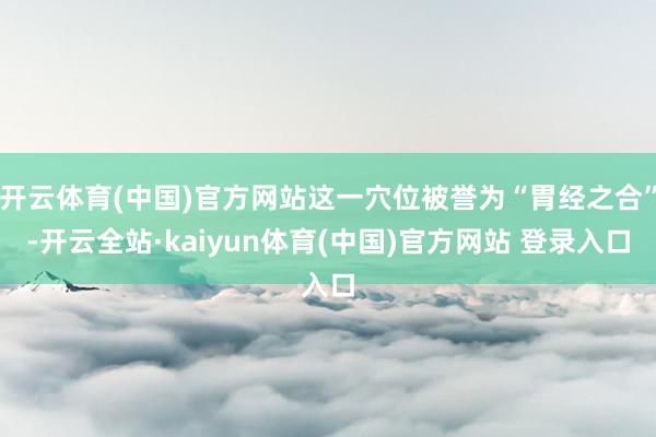 开云体育(中国)官方网站这一穴位被誉为“胃经之合”-开云全站·kaiyun体育(中国)官方网站 登录入口