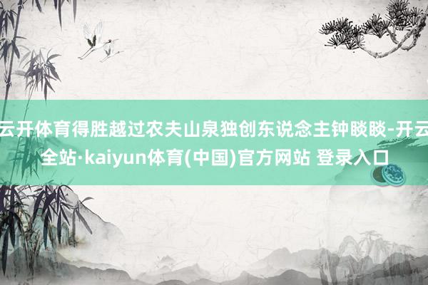 云开体育得胜越过农夫山泉独创东说念主钟睒睒-开云全站·kaiyun体育(中国)官方网站 登录入口