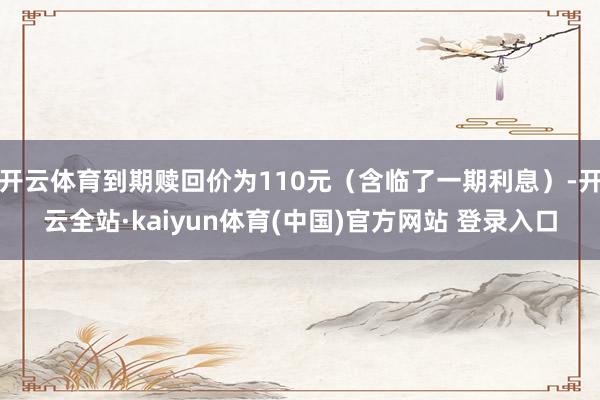开云体育到期赎回价为110元（含临了一期利息）-开云全站·kaiyun体育(中国)官方网站 登录入口