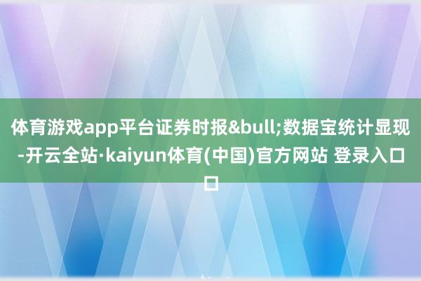 体育游戏app平台证券时报&bull;数据宝统计显现-开云全站·kaiyun体育(中国)官方网站 登录入口