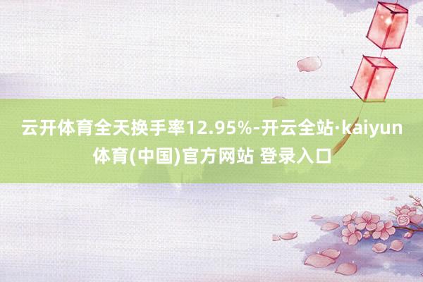 云开体育全天换手率12.95%-开云全站·kaiyun体育(中国)官方网站 登录入口
