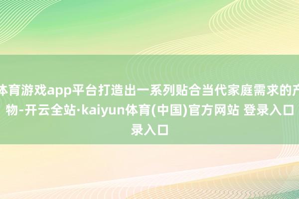 体育游戏app平台打造出一系列贴合当代家庭需求的产物-开云全站·kaiyun体育(中国)官方网站 登录入口