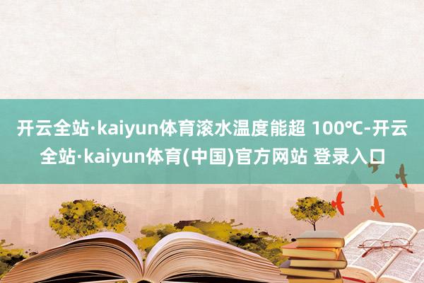 开云全站·kaiyun体育滚水温度能超 100℃-开云全站·kaiyun体育(中国)官方网站 登录入口